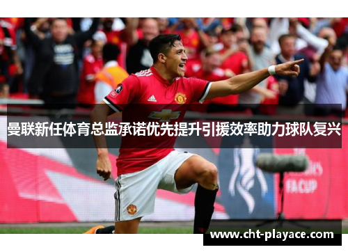 曼联新任体育总监承诺优先提升引援效率助力球队复兴